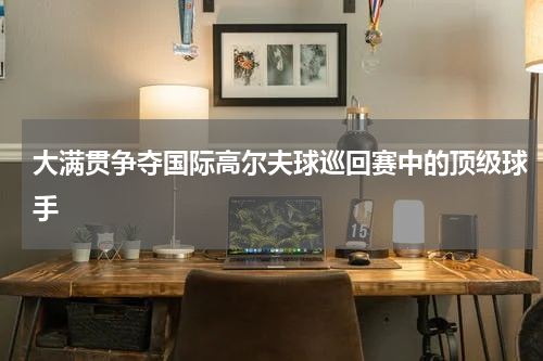 大满贯争夺国际高尔夫球巡回赛中的顶级球手