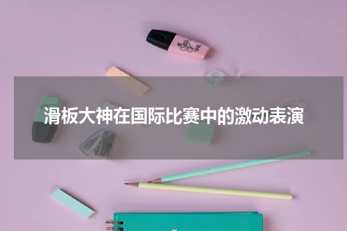 滑板大神在国际比赛中的激动表演