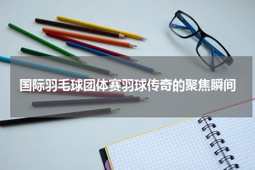 国际羽毛球团体赛羽球传奇的聚焦瞬间