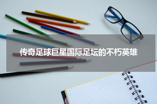传奇足球巨星国际足坛的不朽英雄