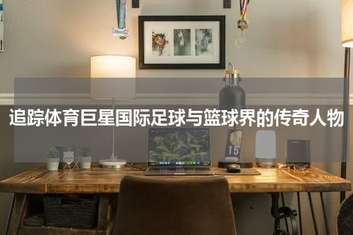 追踪体育巨星国际足球与篮球界的传奇人物