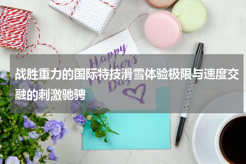战胜重力的国际特技滑雪体验极限与速度交融的刺激驰骋