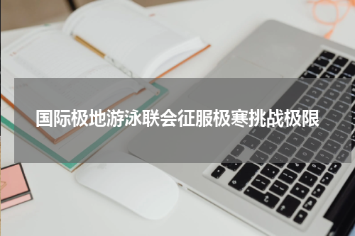 国际极地游泳联会征服极寒挑战极限