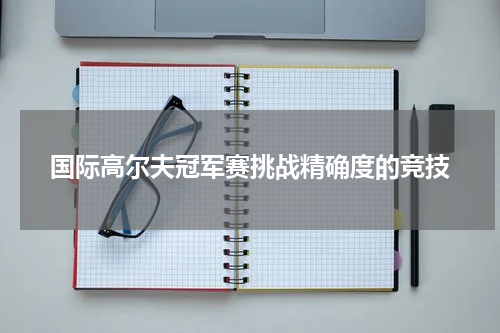 国际高尔夫冠军赛挑战精确度的竞技