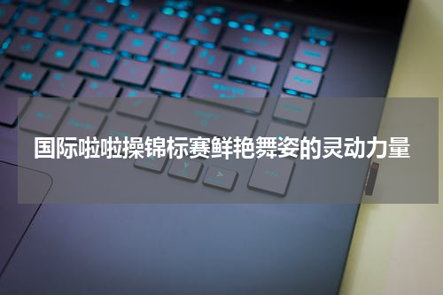 国际啦啦操锦标赛鲜艳舞姿的灵动力量