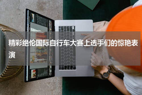 精彩绝伦国际自行车大赛上选手们的惊艳表演