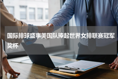 国际排球盛事美国队捧起世界女排联赛冠军奖杯
