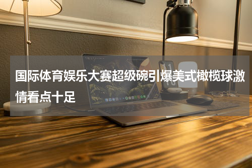 国际体育娱乐大赛超级碗引爆美式橄榄球激情看点十足