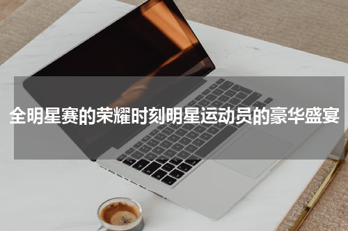 全明星赛的荣耀时刻明星运动员的豪华盛宴