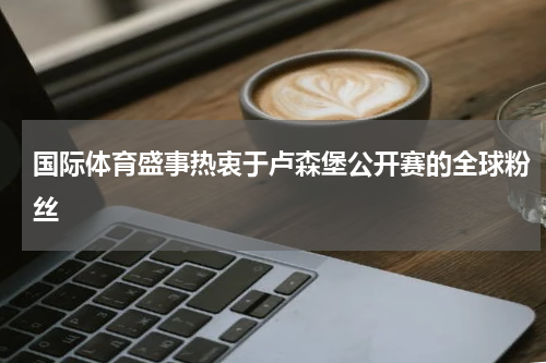 国际体育盛事热衷于卢森堡公开赛的全球粉丝