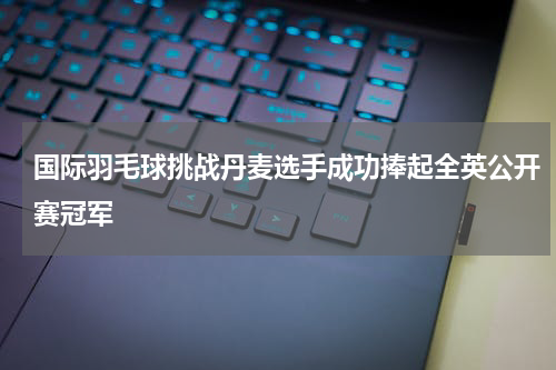 国际羽毛球挑战丹麦选手成功捧起全英公开赛冠军