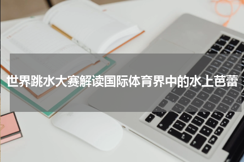 世界跳水大赛解读国际体育界中的水上芭蕾