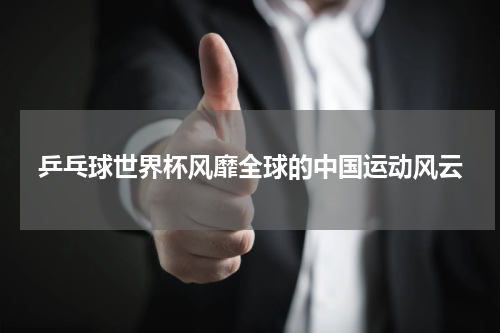 乒乓球世界杯风靡全球的中国运动风云