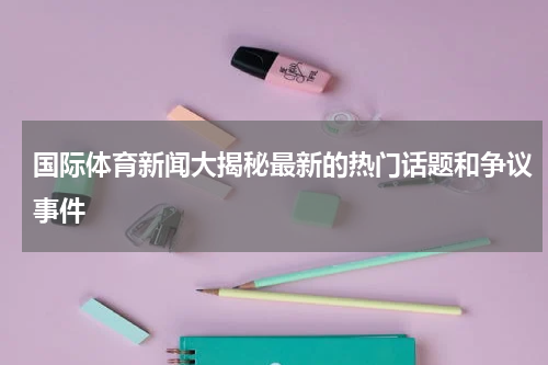 国际体育新闻大揭秘最新的热门话题和争议事件