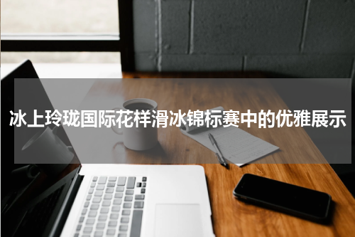 冰上玲珑国际花样滑冰锦标赛中的优雅展示