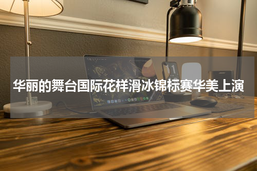 华丽的舞台国际花样滑冰锦标赛华美上演