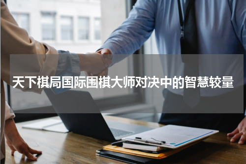天下棋局国际围棋大师对决中的智慧较量