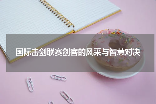 国际击剑联赛剑客的风采与智慧对决