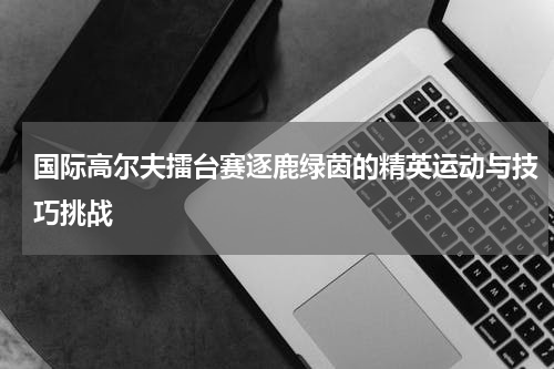国际高尔夫擂台赛逐鹿绿茵的精英运动与技巧挑战