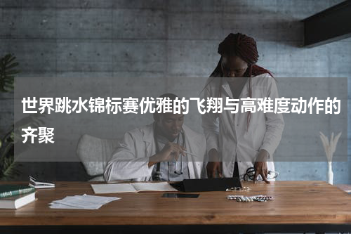 世界跳水锦标赛优雅的飞翔与高难度动作的齐聚