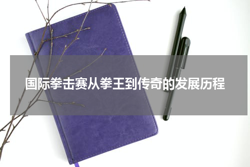 国际拳击赛从拳王到传奇的发展历程