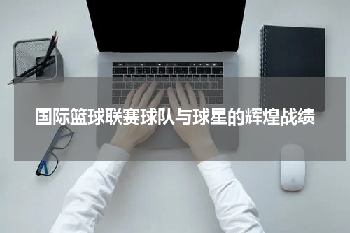 国际篮球联赛球队与球星的辉煌战绩