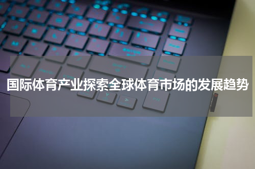 国际体育产业探索全球体育市场的发展趋势