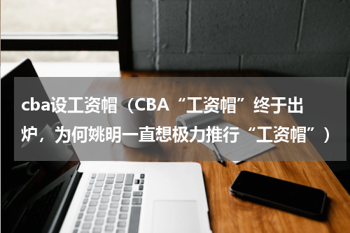 cba设工资帽（CBA“工资帽”终于出炉，为何姚明一直想极力推行“工资帽”）