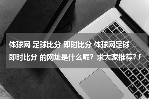 体球网 足球比分 即时比分 体球网足球即时比分 的网址是什么呢？求大家推荐? f