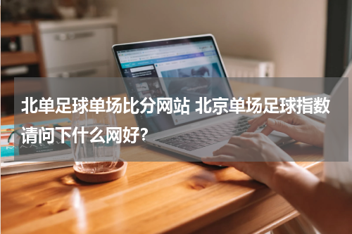 北单足球单场比分网站 北京单场足球指数请问下什么网好？