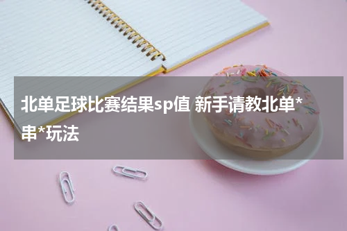 北单足球比赛结果sp值 新手请教北单*串*玩法