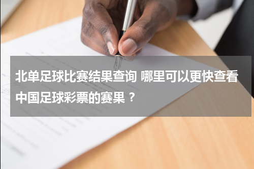 北单足球比赛结果查询 哪里可以更快查看中国足球彩票的赛果 ？