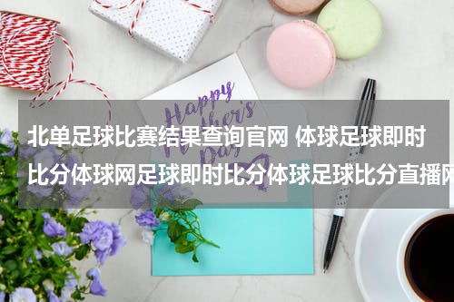 北单足球比赛结果查询官网 体球足球即时比分体球网足球即时比分体球足球比分直播网是什么？？