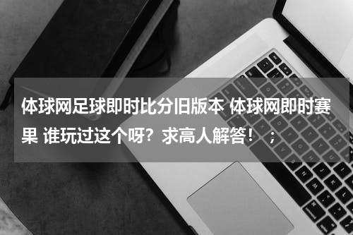 体球网足球即时比分旧版本 体球网即时赛果 谁玩过这个呀？求高人解答！ ；