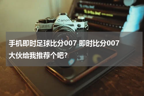 手机即时足球比分007 即时比分007大伙给我推荐个吧？