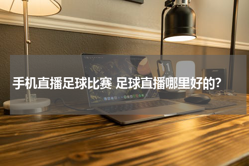 手机直播足球比赛 足球直播哪里好的？