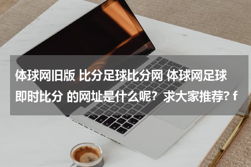 体球网旧版 比分足球比分网 体球网足球即时比分 的网址是什么呢？求大家推荐? f