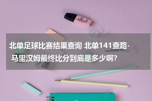 北单足球比赛结果查询 北单141查路- 马里汉姆最终比分到底是多少啊？