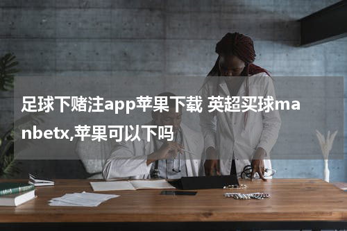 足球下赌注app苹果下载 英超买球manbetx,苹果可以下吗
