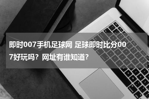 即时007手机足球网 足球即时比分007好玩吗？网址有谁知道？