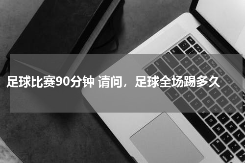 足球比赛90分钟 请问，足球全场踢多久