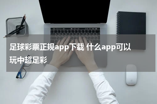 足球彩票正规app下载 什么app可以玩中超足彩