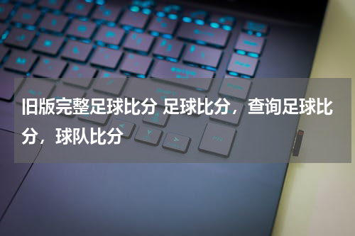 旧版完整足球比分 足球比分，查询足球比分，球队比分