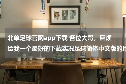 北单足球官网app下载 各位大哥，麻烦给我一个最好的下载实况足球简体中文版的地址，0910的都可以，要能玩的不要超过4G，谢谢