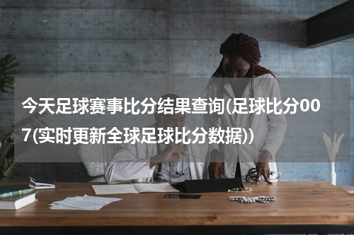 今天足球赛事比分结果查询(足球比分007(实时更新全球足球比分数据))
