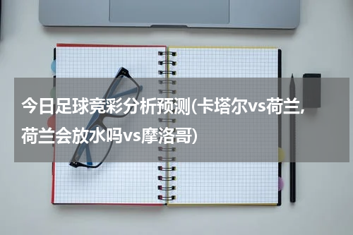 今日足球竞彩分析预测(卡塔尔vs荷兰,荷兰会放水吗vs摩洛哥)