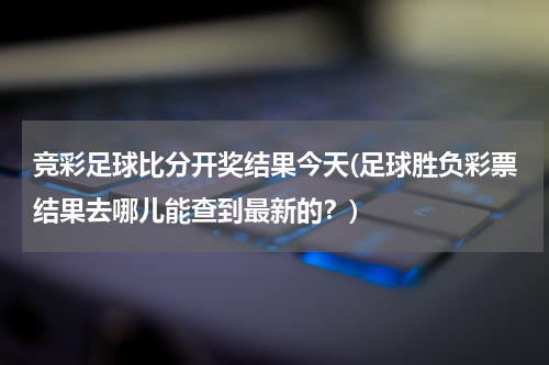 竞彩足球比分开奖结果今天(足球胜负彩票结果去哪儿能查到最新的？)