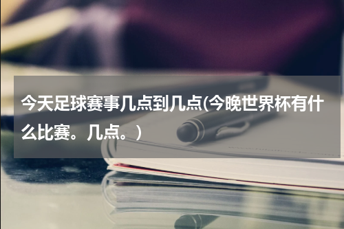 今天足球赛事几点到几点(今晚世界杯有什么比赛。几点。)