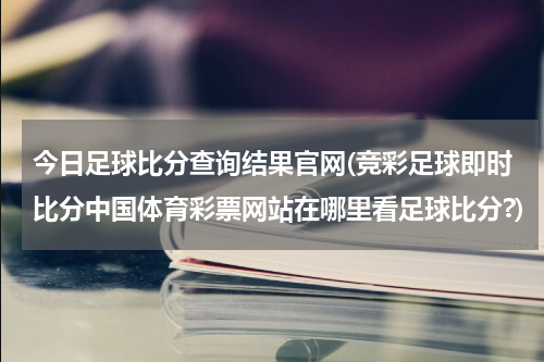 今日足球比分查询结果官网(竞彩足球即时比分中国体育彩票网站在哪里看足球比分?)