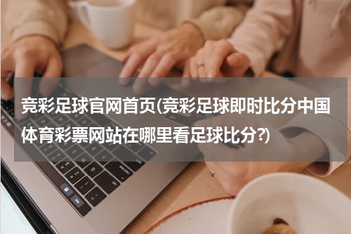 竞彩足球官网首页(竞彩足球即时比分中国体育彩票网站在哪里看足球比分?)